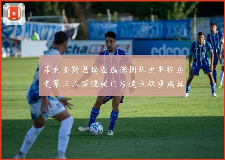 菲利克斯恩梅查成德国队世界杯历史第三人实现破门与造点双重成就
