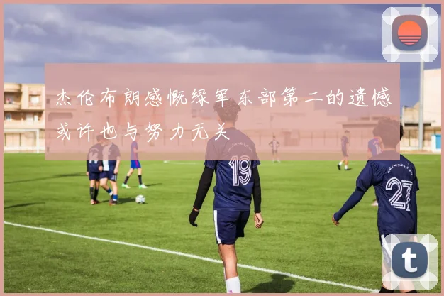 杰伦布朗感慨绿军东部第二的遗憾或许也与努力无关