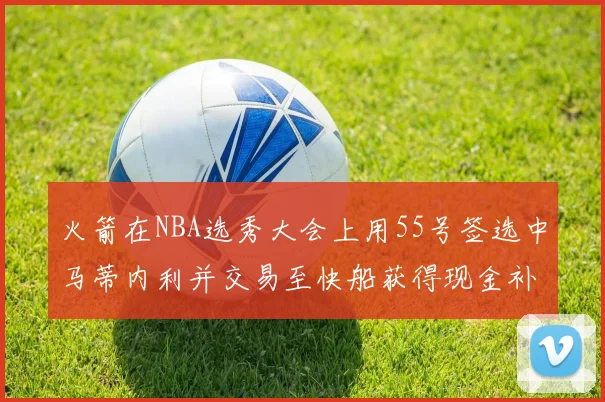 火箭在NBA选秀大会上用55号签选中马蒂内利并交易至快船获得现金补偿