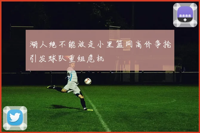 湖人绝不能放走小里篮网高价争抢引发球队重组危机