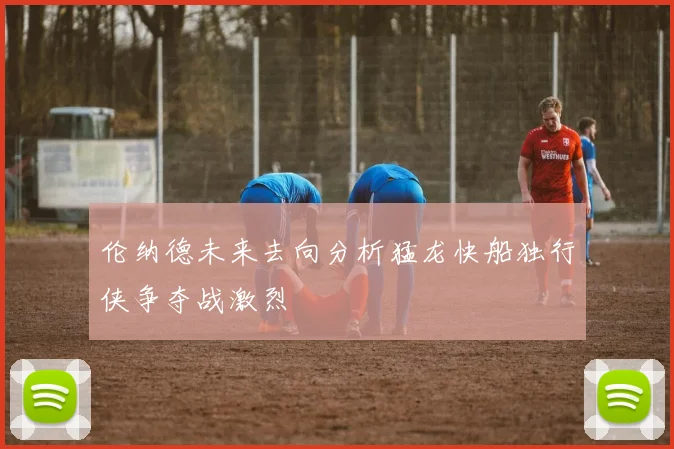 伦纳德未来去向分析猛龙快船独行侠争夺战激烈