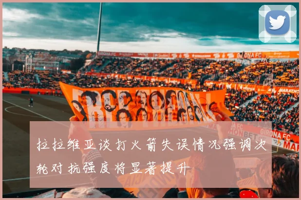 拉拉维亚谈打火箭失误情况强调次轮对抗强度将显著提升