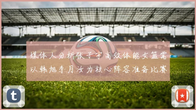 媒体人分析张子宇高效体能女篮需以韩旭李月汝为核心阵容准备比赛