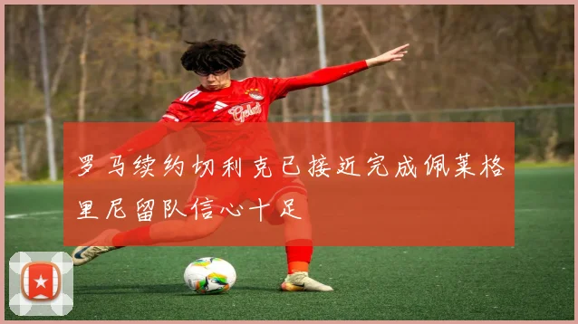 罗马续约切利克已接近完成佩莱格里尼留队信心十足