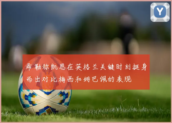 希勒称凯恩在英格兰关键时刻挺身而出对比梅西和姆巴佩的表现