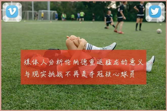 媒体人分析伦纳德重返猛龙的意义与现实挑战不再是夺冠核心球员