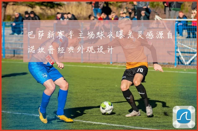 巴萨新赛季主场球衣曝光灵感源自诺坎普经典外观设计