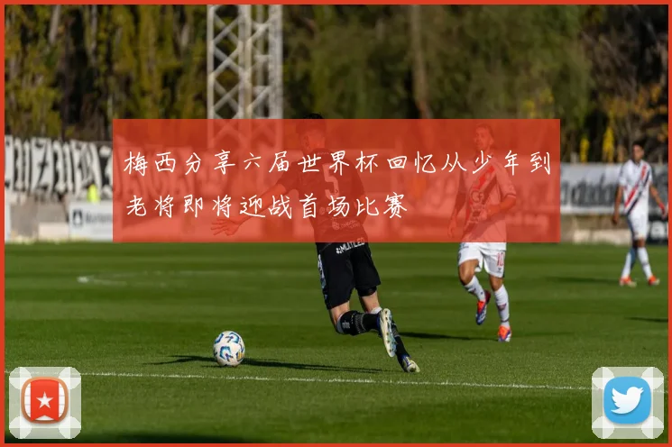 梅西分享六届世界杯回忆从少年到老将即将迎战首场比赛