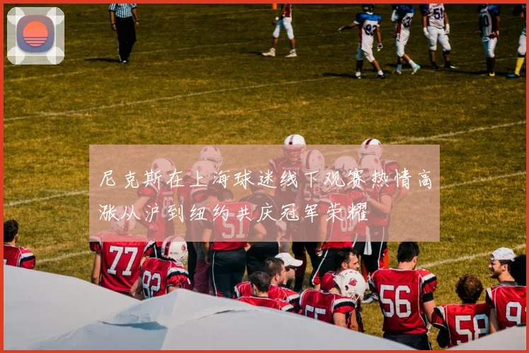 尼克斯在上海球迷线下观赛热情高涨从沪到纽约共庆冠军荣耀