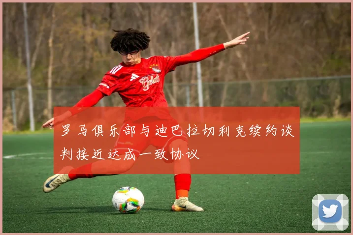 罗马俱乐部与迪巴拉切利克续约谈判接近达成一致协议