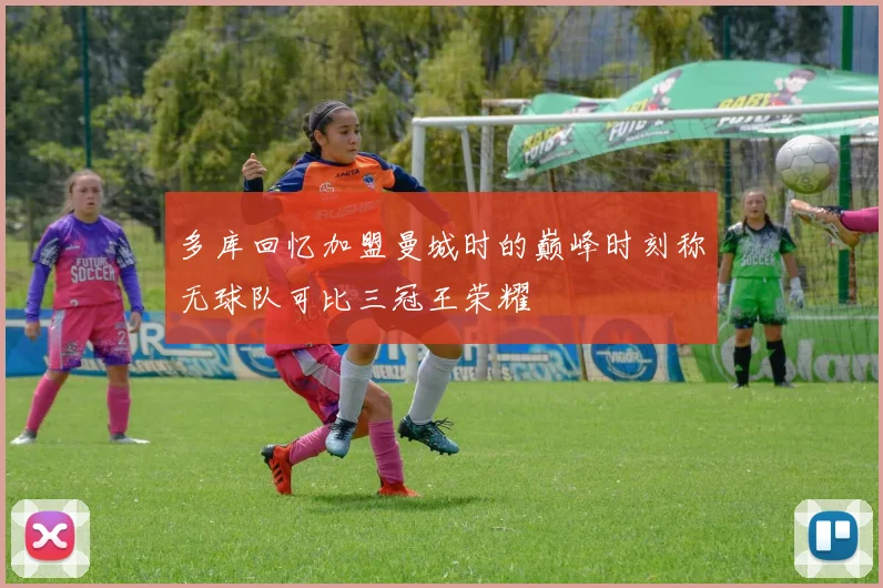 多库回忆加盟曼城时的巅峰时刻称无球队可比三冠王荣耀