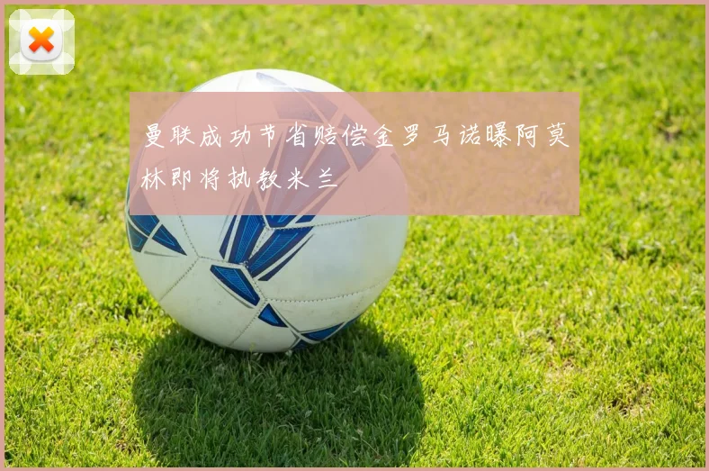 曼联成功节省赔偿金罗马诺曝阿莫林即将执教米兰