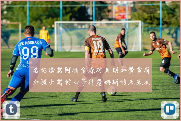 名记透露阿特金森对库明加赞赏有加骑士需耐心等待詹姆斯的未来决定